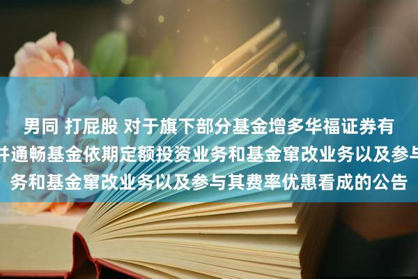 男同 打屁股 对于旗下部分基金增多华福证券有限背负公司为销售机构并通畅基金依期定额投资业务和基金窜改业务以及参与其费率优惠看成的公告