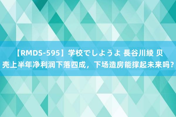 【RMDS-595】学校でしようよ 長谷川綾 贝壳上半年净利润下落四成，下场造房能撑起未来吗？