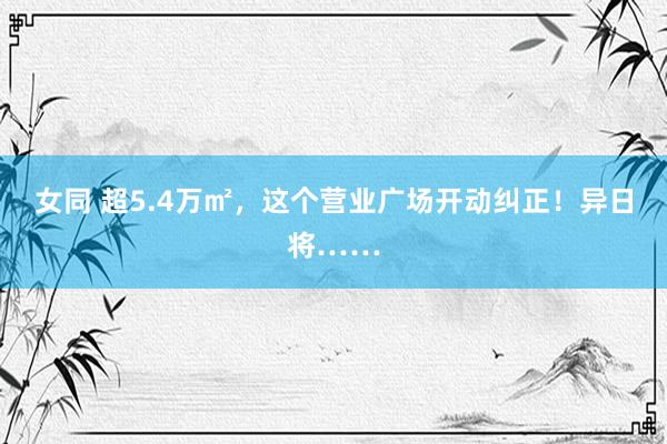 女同 超5.4万㎡，这个营业广场开动纠正！异日将……