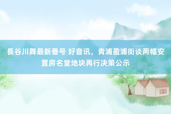 長谷川舞最新番号 好音讯，青浦盈浦街谈两幅安置房名堂地块再行决策公示