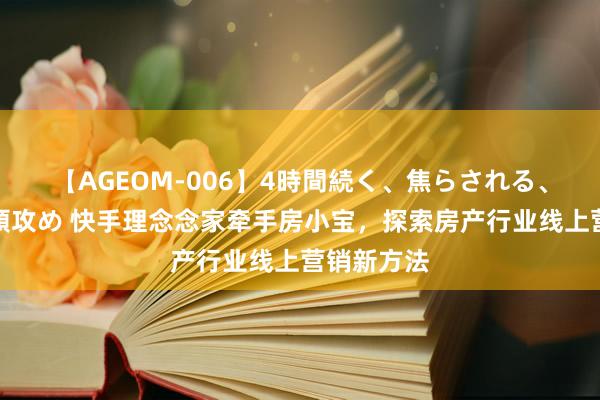 【AGEOM-006】4時間続く、焦らされる、すごい亀頭攻め 快手理念念家牵手房小宝，探索房产行业线上营销新方法