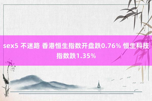 sex5 不迷路 香港恒生指数开盘跌0.76% 恒生科技指数跌1.35%