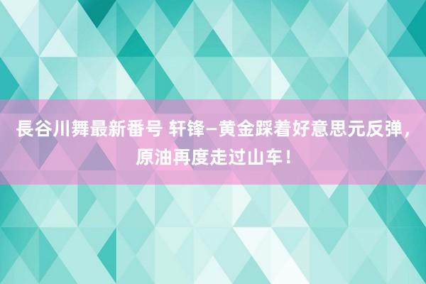 長谷川舞最新番号 轩锋—黄金踩着好意思元反弹，原油再度走过山车！