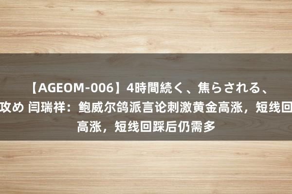 【AGEOM-006】4時間続く、焦らされる、すごい亀頭攻め 闫瑞祥：鲍威尔鸽派言论刺激黄金高涨，短线回踩后仍需多