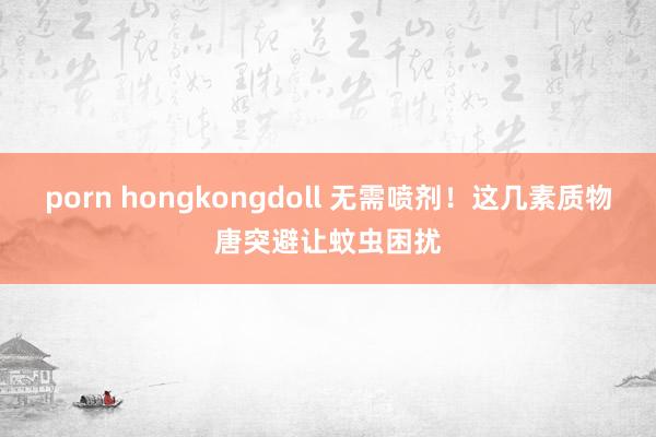 porn hongkongdoll 无需喷剂！这几素质物唐突避让蚊虫困扰