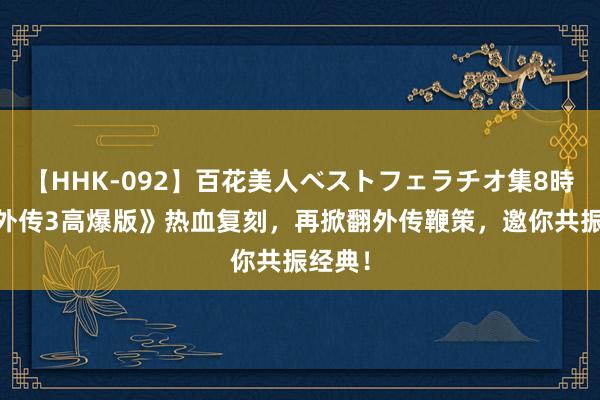 【HHK-092】百花美人ベストフェラチオ集8時間 《外传3高爆版》热血复刻，再掀翻外传鞭策，邀你共振经典！