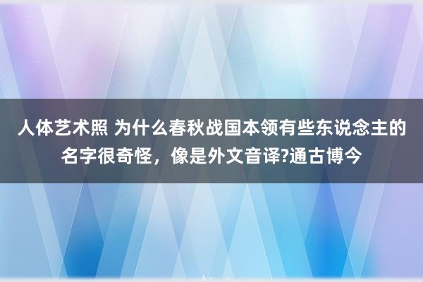 人体艺术照 为什么春秋战国本领有些东说念主的名字很奇怪，像是外文音译?通古博今