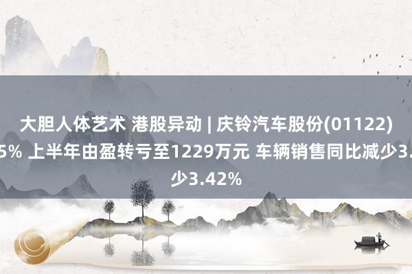 大胆人体艺术 港股异动 | 庆铃汽车股份(01122)跌近5% 上半年由盈转亏至1229万元 车辆销售同比减少3.42%