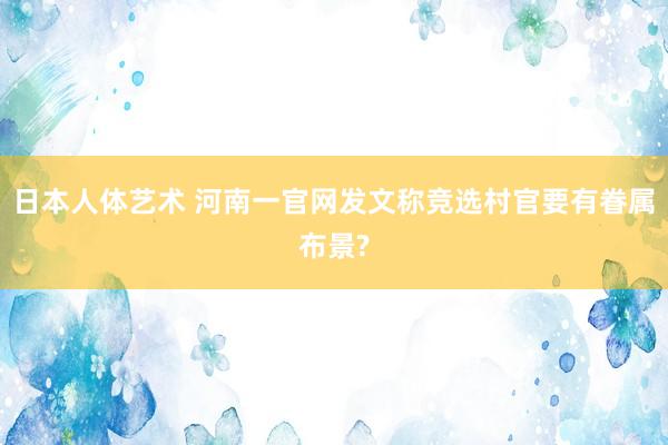 日本人体艺术 河南一官网发文称竞选村官要有眷属布景?