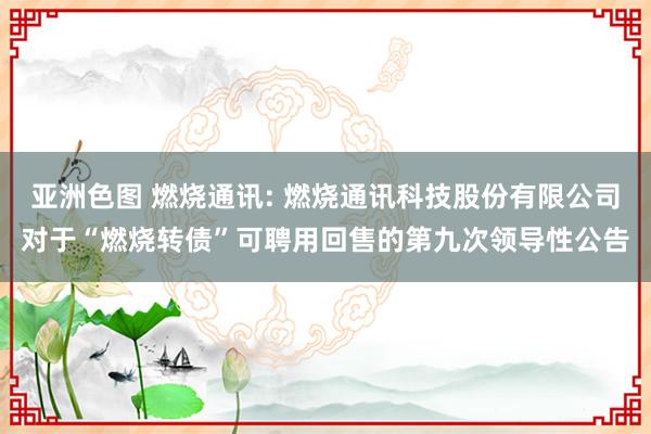 亚洲色图 燃烧通讯: 燃烧通讯科技股份有限公司对于“燃烧转债”可聘用回售的第九次领导性公告