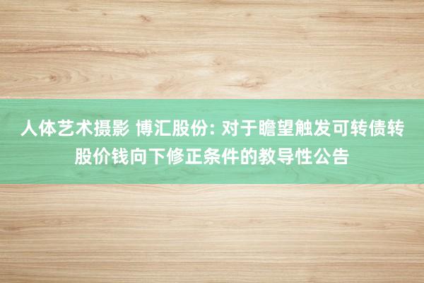 人体艺术摄影 博汇股份: 对于瞻望触发可转债转股价钱向下修正条件的教导性公告