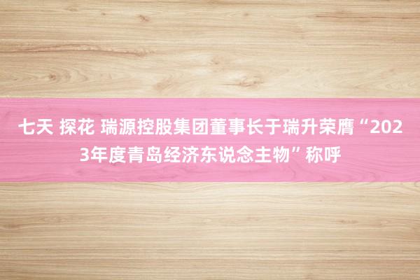 七天 探花 瑞源控股集团董事长于瑞升荣膺“2023年度青岛经济东说念主物”称呼