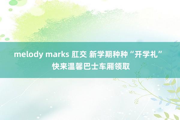 melody marks 肛交 新学期种种“开学礼”  快来温馨巴士车厢领取