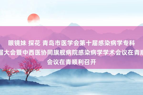 眼镜妹 探花 青岛市医学会第十届感染病学专科分会换届大会暨中西医协同旗舰病院感染病学学术会议在青顺利召开