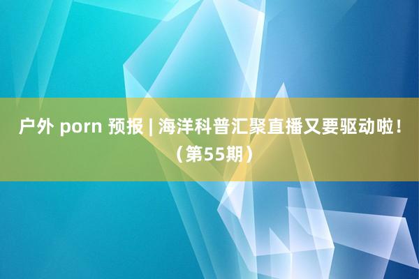 户外 porn 预报 | 海洋科普汇聚直播又要驱动啦！（第55期）