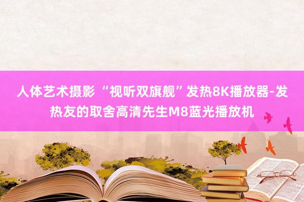 人体艺术摄影 “视听双旗舰”发热8K播放器-发热友的取舍高清先生M8蓝光播放机