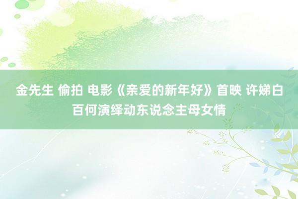 金先生 偷拍 电影《亲爱的新年好》首映 许娣白百何演绎动东说念主母女情