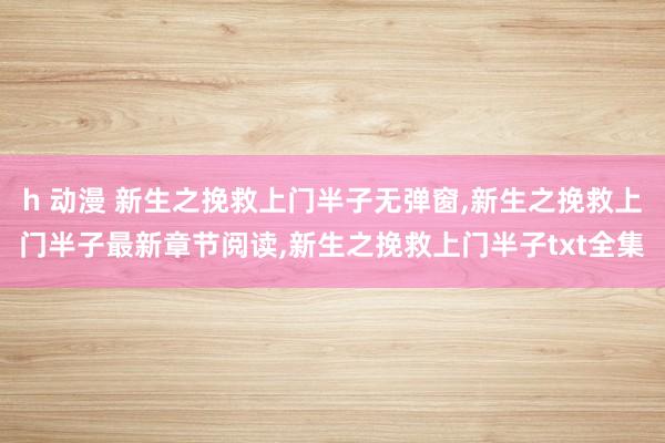 h 动漫 新生之挽救上门半子无弹窗，新生之挽救上门半子最新章节阅读，新生之挽救上门半子txt全集