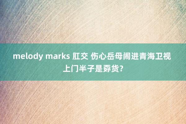 melody marks 肛交 伤心岳母闹进青海卫视 上门半子是孬货？