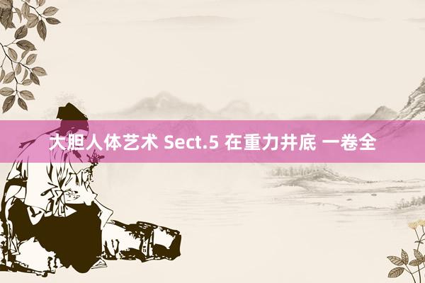 大胆人体艺术 Sect.5 在重力井底 一卷全