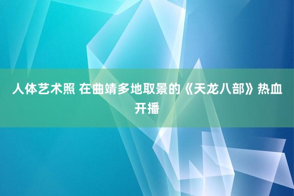 人体艺术照 在曲靖多地取景的《天龙八部》热血开播