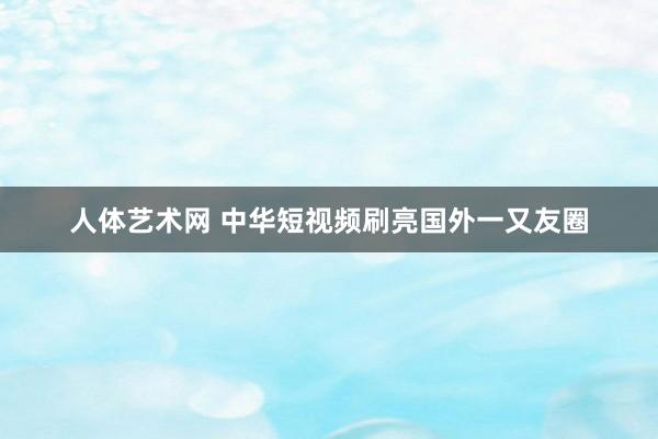 人体艺术网 中华短视频刷亮国外一又友圈