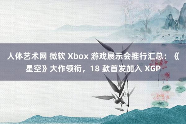 人体艺术网 微软 Xbox 游戏展示会推行汇总：《星空》大作领衔，18 款首发加入 XGP