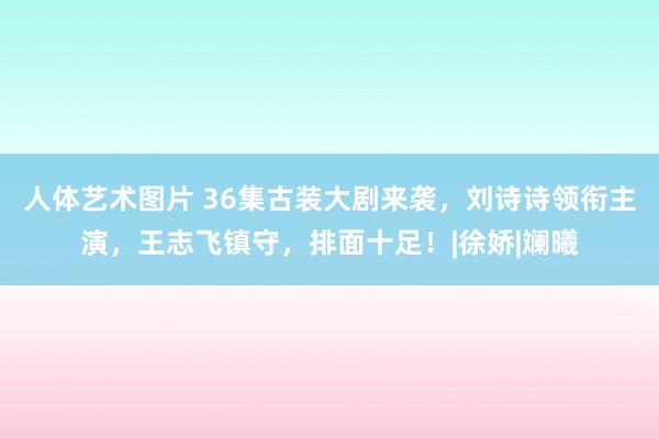 人体艺术图片 36集古装大剧来袭，刘诗诗领衔主演，王志飞镇守，排面十足！|徐娇|斓曦