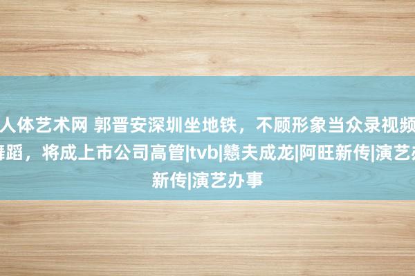 人体艺术网 郭晋安深圳坐地铁，不顾形象当众录视频、舞蹈，将成上市公司高管|tvb|戆夫成龙|阿旺新传|演艺办事