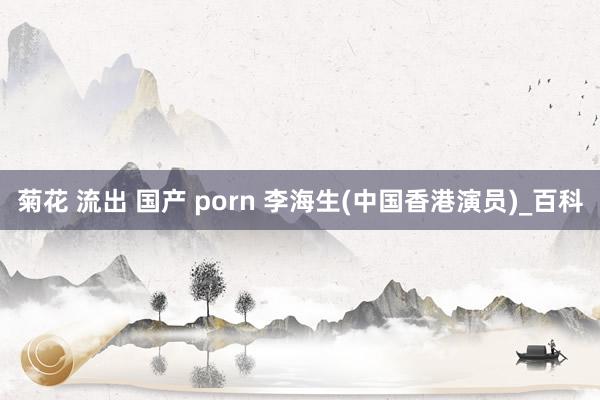 菊花 流出 国产 porn 李海生(中国香港演员)_百科