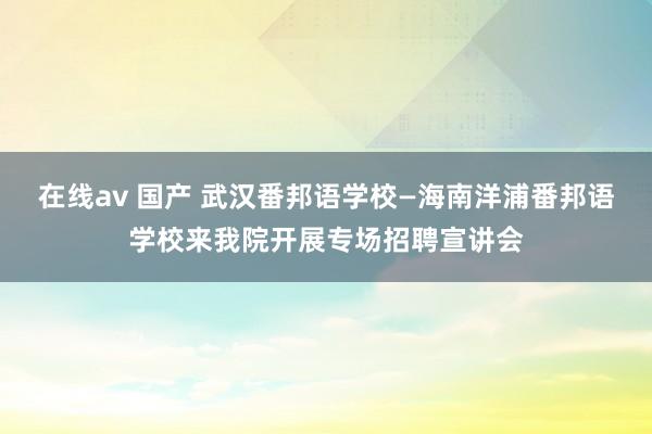 在线av 国产 武汉番邦语学校—海南洋浦番邦语学校来我院开展专场招聘宣讲会