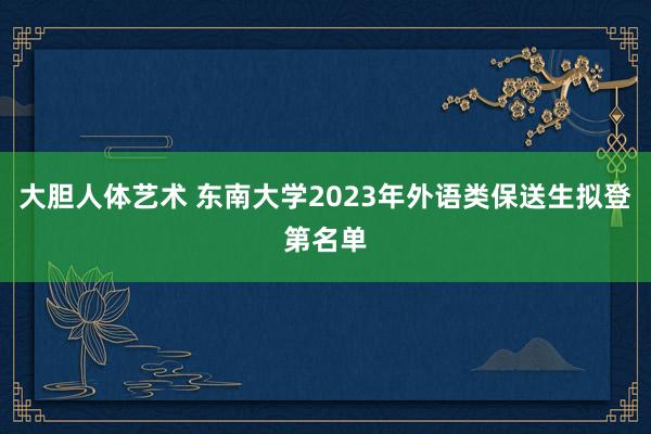 大胆人体艺术 东南大学2023年外语类保送生拟登第名单