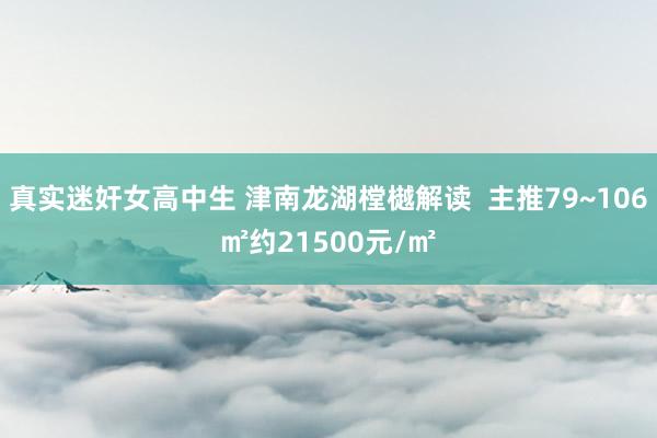 真实迷奸女高中生 津南龙湖樘樾解读  主推79~106㎡约21500元/㎡