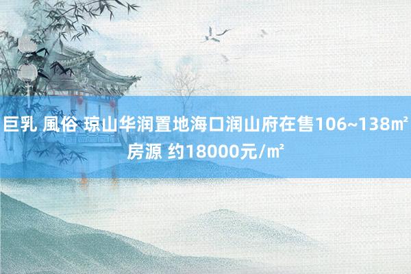 巨乳 風俗 琼山华润置地海口润山府在售106~138㎡房源 约18000元/㎡