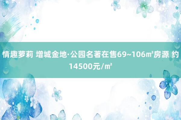 情趣萝莉 增城金地·公园名著在售69~106㎡房源 约14500元/㎡