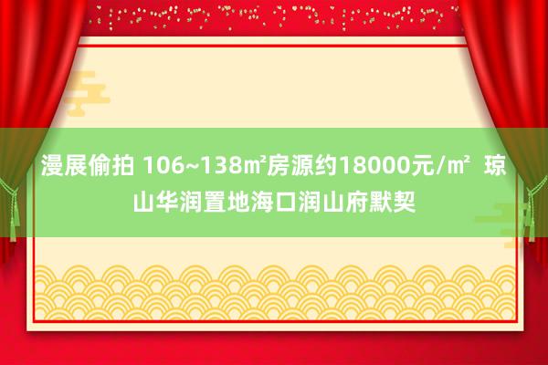 漫展偷拍 106~138㎡房源约18000元/㎡  琼山华润置地海口润山府默契