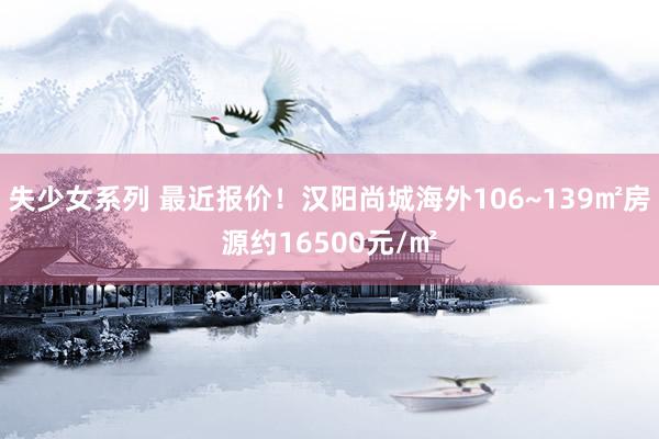 失少女系列 最近报价！汉阳尚城海外106~139㎡房源约16500元/㎡