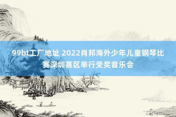 99bt工厂地址 2022肖邦海外少年儿童钢琴比赛深圳赛区举行受奖音乐会