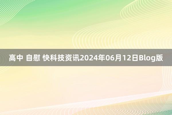 高中 自慰 快科技资讯2024年06月12日Blog版