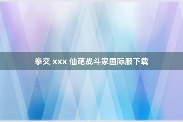 拳交 xxx 仙葩战斗家国际服下载