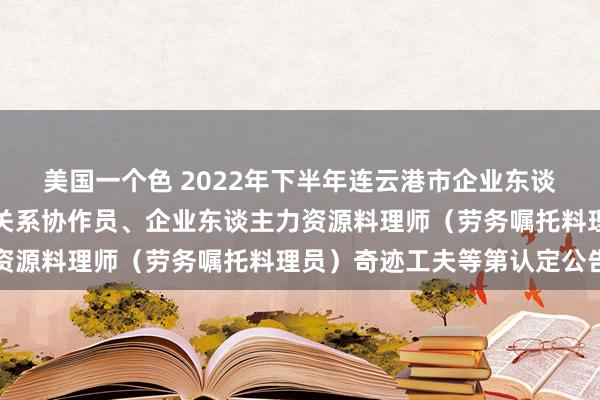 美国一个色 2022年下半年连云港市企业东谈主力资源料理师、工作关系协作员、企业东谈主力资源料理师（劳务嘱托料理员）奇迹工夫等第认定公告